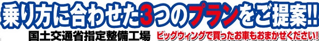 乗り方に合わせた3つのプランをご提案！！ 国土交通省指定整備工場 ビッグウィングで買ったお車もお任せください！